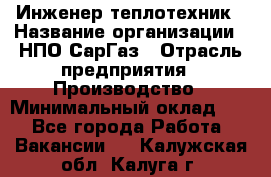 Инженер-теплотехник › Название организации ­ НПО СарГаз › Отрасль предприятия ­ Производство › Минимальный оклад ­ 1 - Все города Работа » Вакансии   . Калужская обл.,Калуга г.